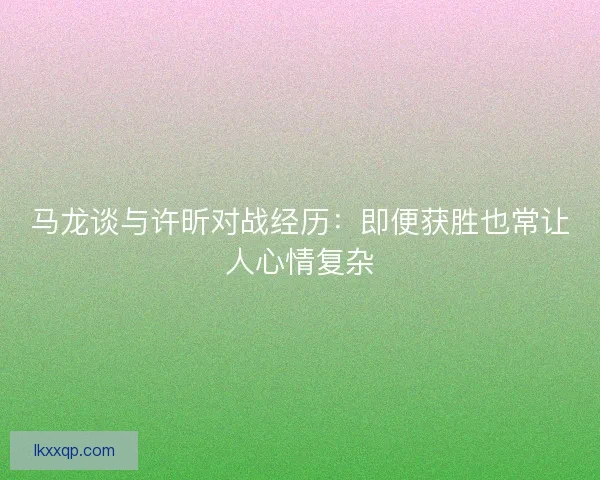 马龙谈与许昕对战经历：即便获胜也常让人心情复杂