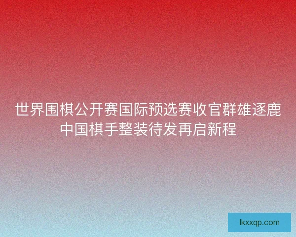 世界围棋公开赛国际预选赛收官群雄逐鹿中国棋手整装待发再启新程