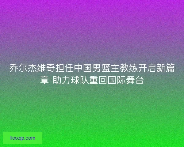 乔尔杰维奇担任中国男篮主教练开启新篇章 助力球队重回国际舞台