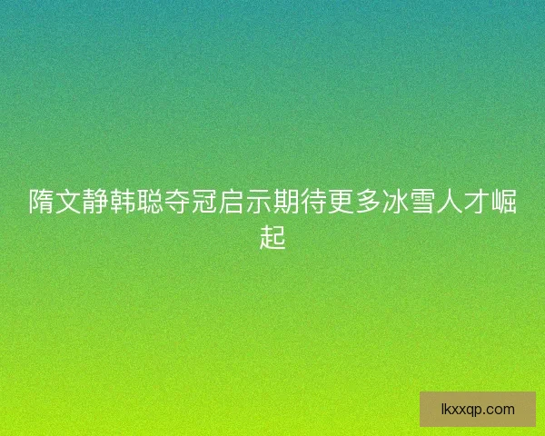 隋文静韩聪夺冠启示期待更多冰雪人才崛起
