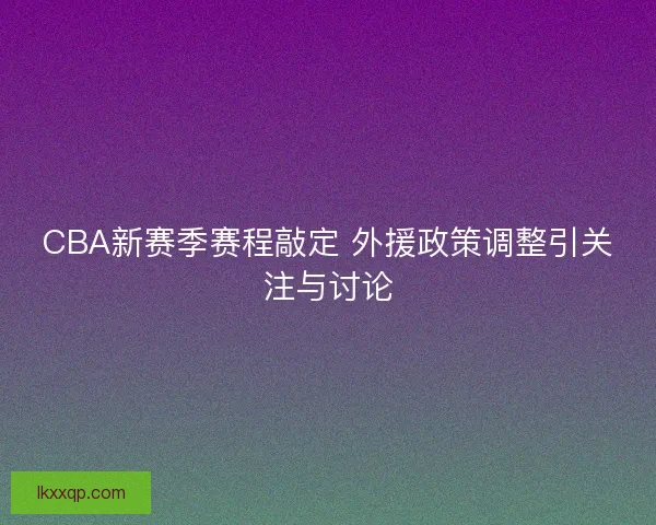 CBA新赛季赛程敲定 外援政策调整引关注与讨论
