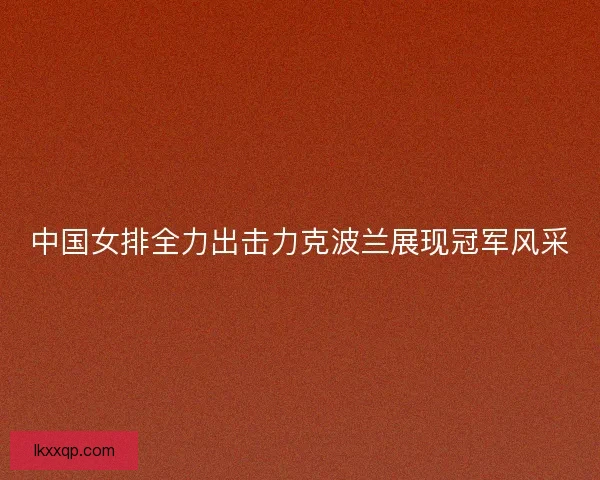 中国女排全力出击力克波兰展现冠军风采